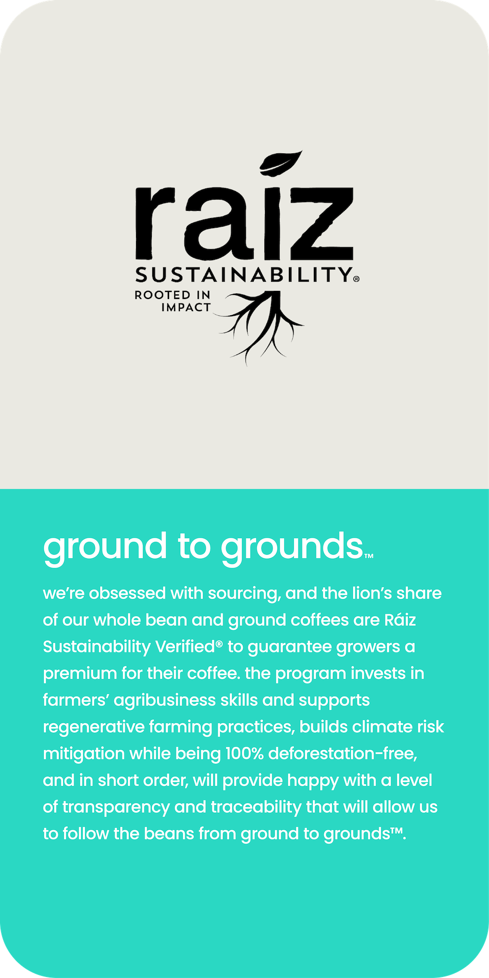 grounds to grounds™. We're obsessed with sourcing and the lions' share of our whole bean & ground are Raiz Sustainably Certified to guarantee growers a premium for their coffee. Other benefits are agribusiness skills, supports regenerative farming, climate risk mitigation, and deforestation free. 