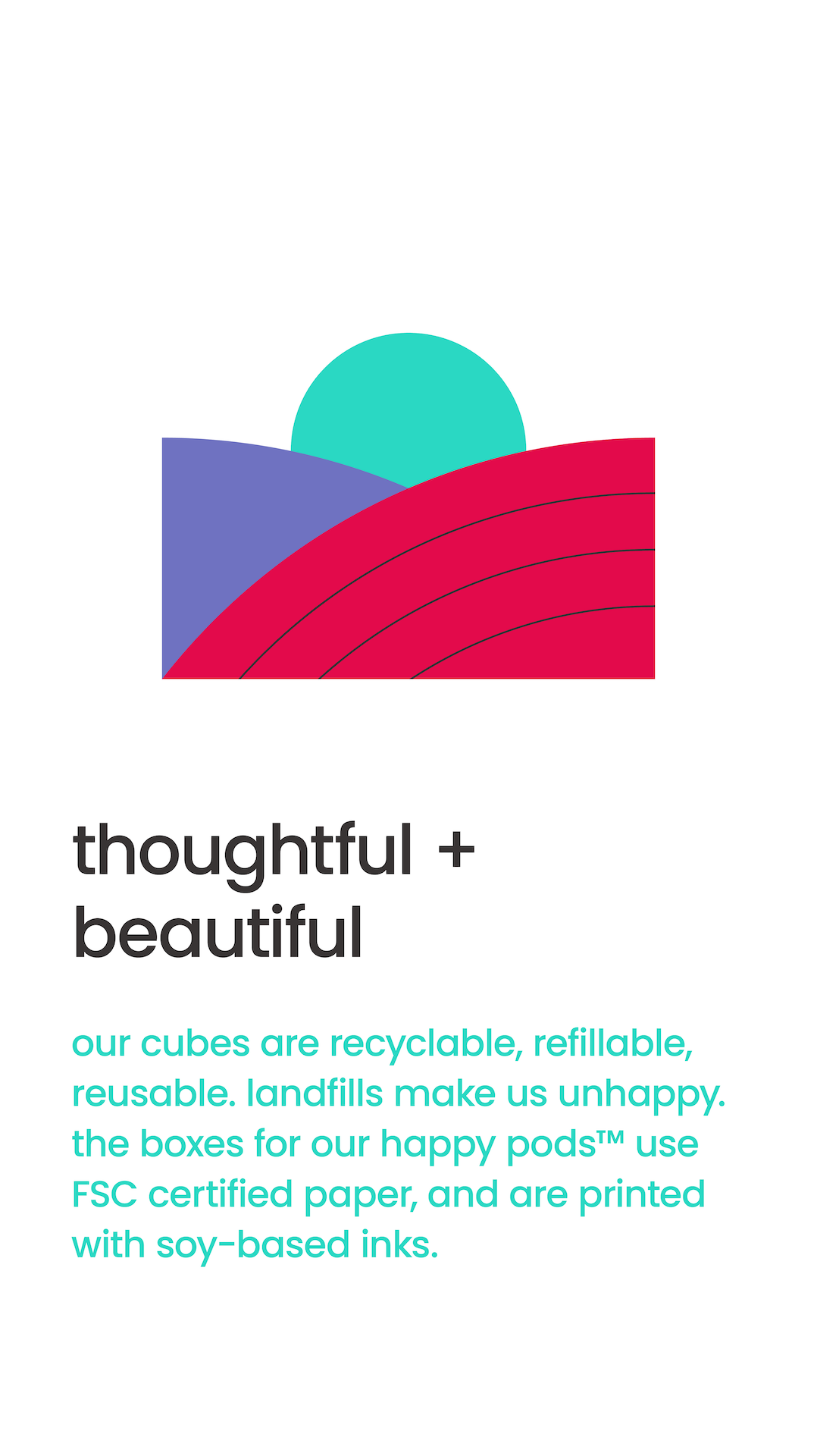 thoughtful + beautiful. our cubes are recyclable, refillable, reusable. landfills make us unhappy. the boxes for our happy pods™ use FSC certified paper, and are printed with soy-based inks. 