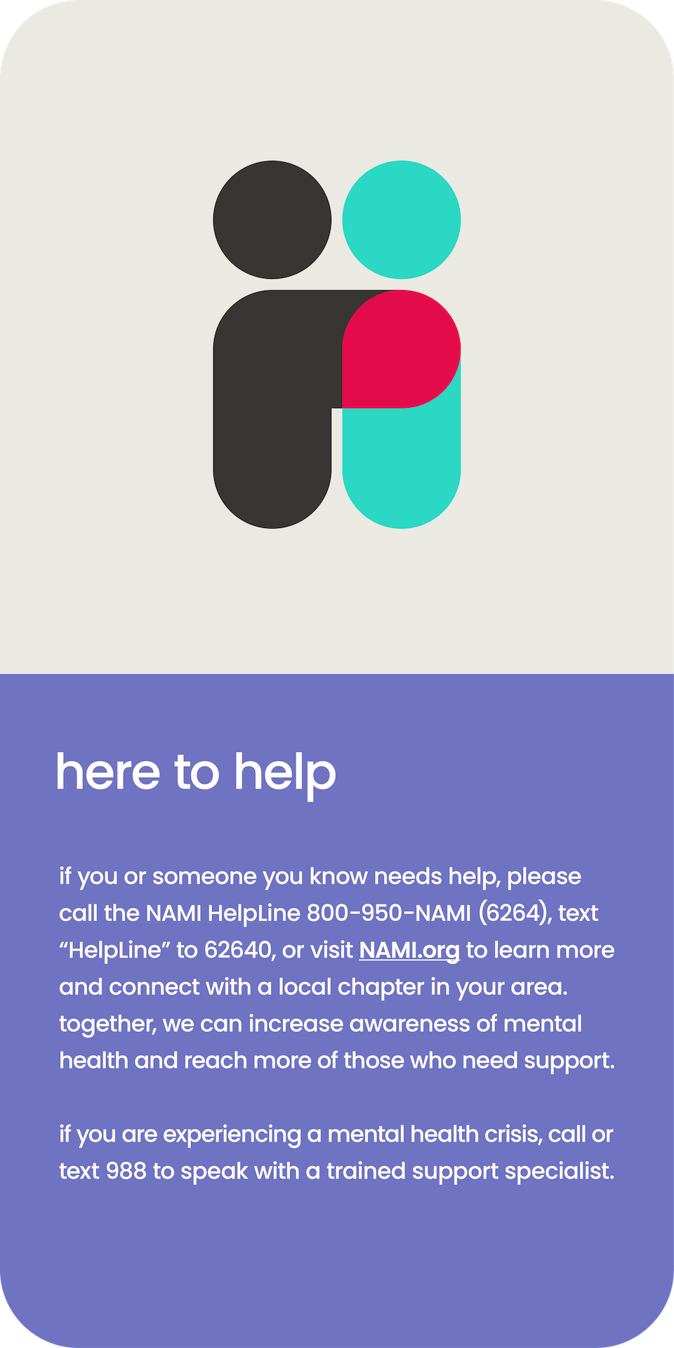 here to help. If you or someone you know needs help, please call the NAMI helpline 800-950-6264, texting Helpline to 62640 or visit NAMI.org.  If you are experiencing a mental health crisis, call or text 988 to speak with a trained support specialist. 