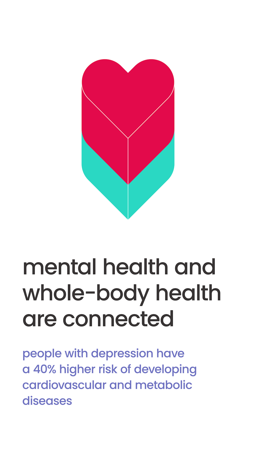 Mental Health and whole-body health are connected. People with depression have a 40% higher risk of developing cardiovascular and metabolic diseases. 